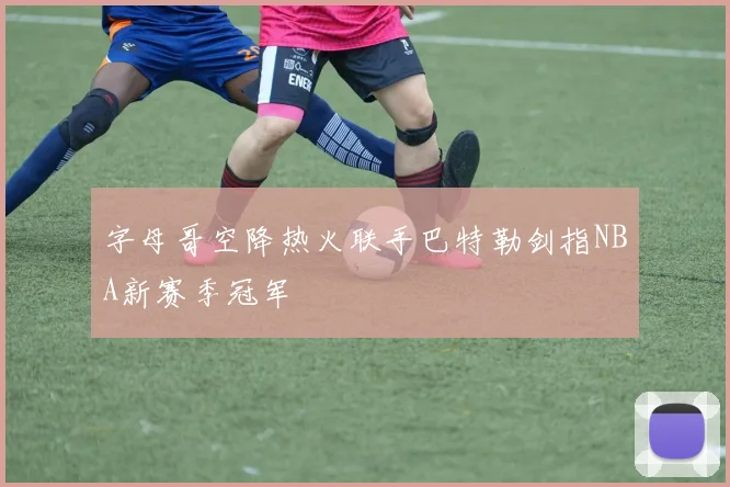 字母哥空降热火联手巴特勒剑指NBA新赛季冠军