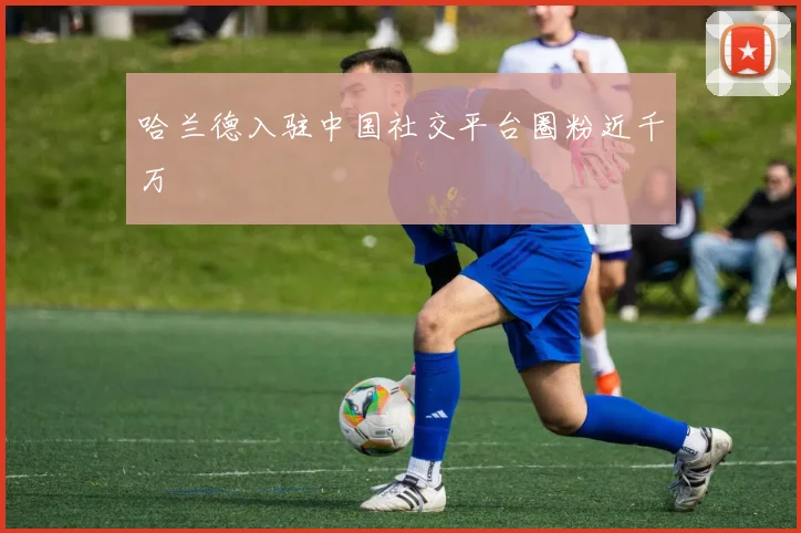 哈兰德入驻中国社交平台圈粉近千万